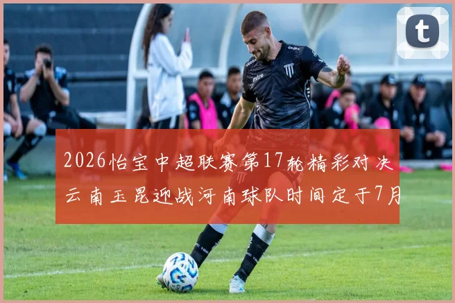 2026怡宝中超联赛第17轮精彩对决云南玉昆迎战河南球队时间定于7月3日晚上20点