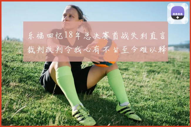 乐福回忆18年总决赛首战失利直言裁判改判令我心有不甘至今难以释怀