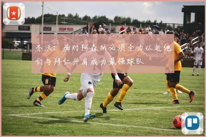 齐沃：面对阿森纳必须全力以赴他们与拜仁并肩成为最强球队