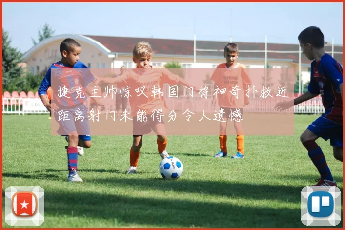 捷克主帅惊叹韩国门将神奇扑救近距离射门未能得分令人遗憾
