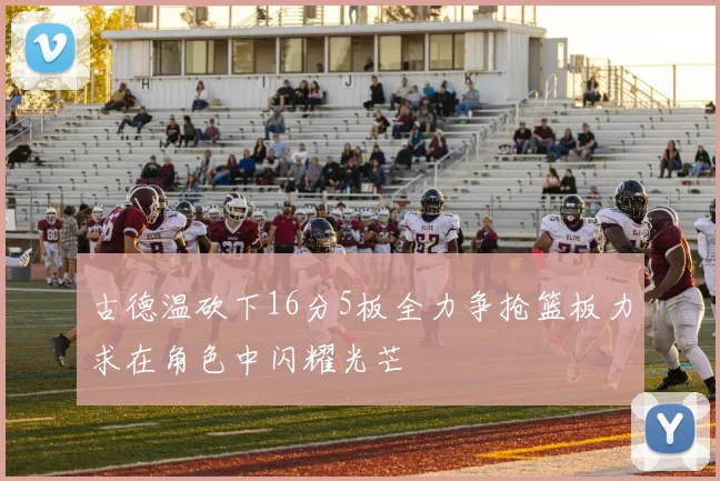 古德温砍下16分5板全力争抢篮板力求在角色中闪耀光芒