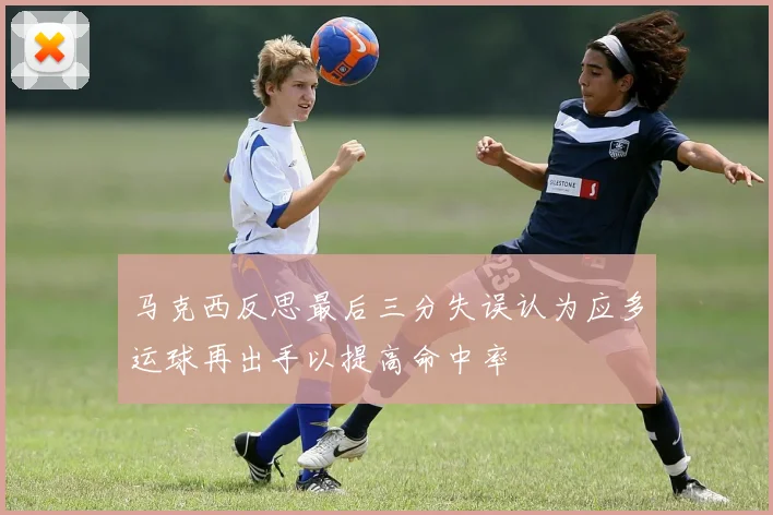 马克西反思最后三分失误认为应多运球再出手以提高命中率