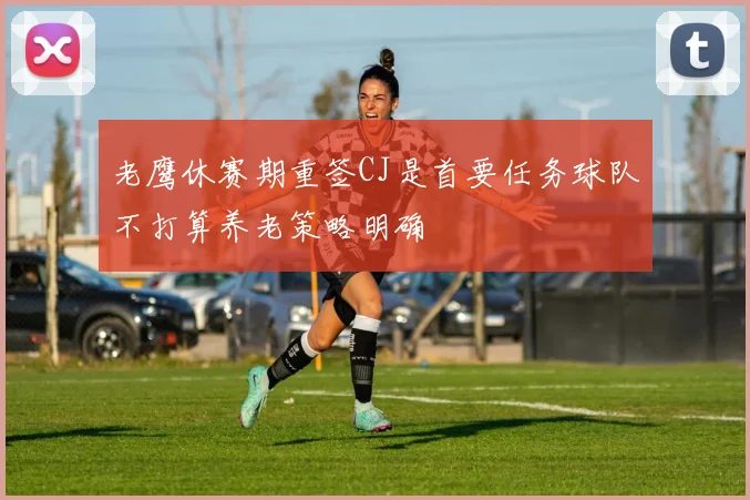 老鹰休赛期重签CJ是首要任务球队不打算养老策略明确