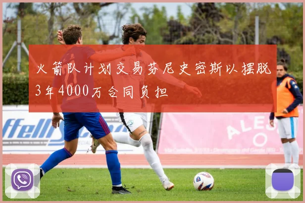 火箭队计划交易芬尼史密斯以摆脱3年4000万合同负担
