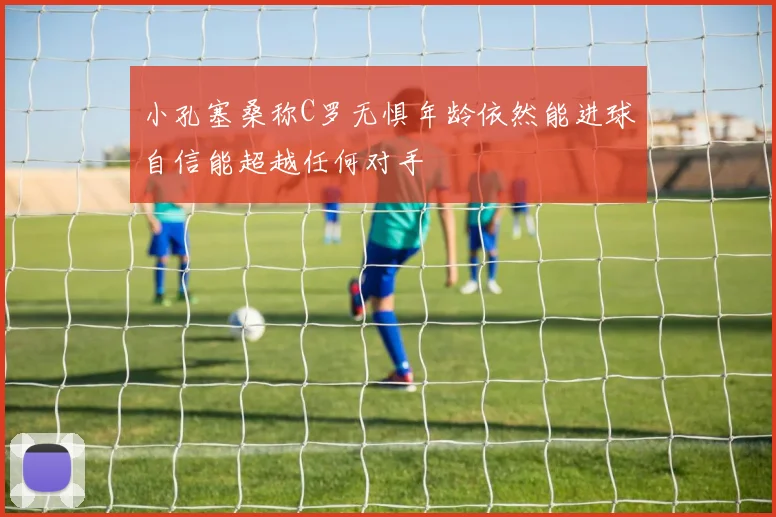 小孔塞桑称C罗无惧年龄依然能进球自信能超越任何对手