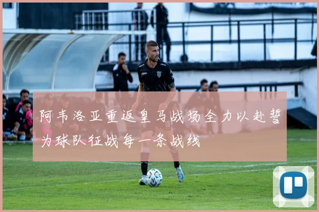 阿韦洛亚重返皇马战场全力以赴誓为球队征战每一条战线