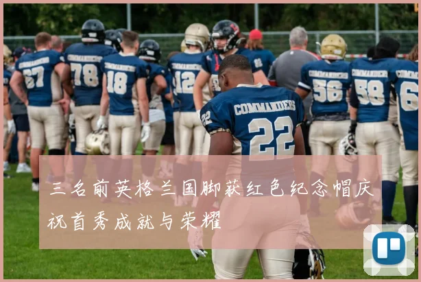 三名前英格兰国脚获红色纪念帽庆祝首秀成就与荣耀