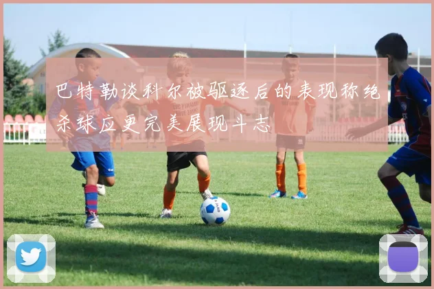 巴特勒谈科尔被驱逐后的表现称绝杀球应更完美展现斗志