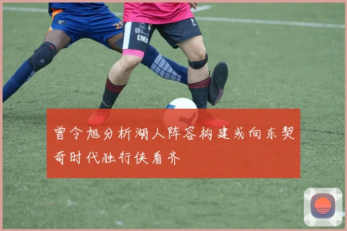 曾令旭分析湖人阵容构建或向东契奇时代独行侠看齐