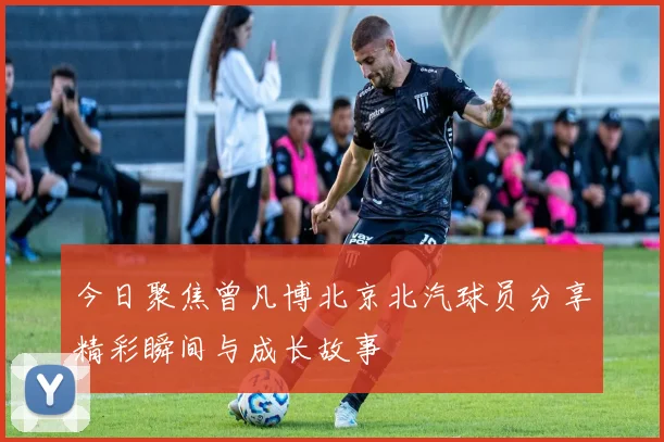 今日聚焦曾凡博北京北汽球员分享精彩瞬间与成长故事