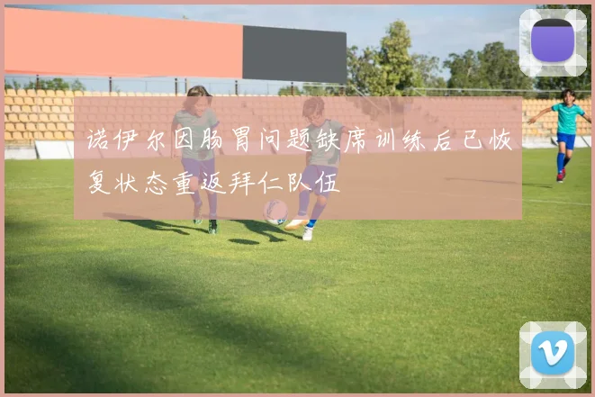 诺伊尔因肠胃问题缺席训练后已恢复状态重返拜仁队伍