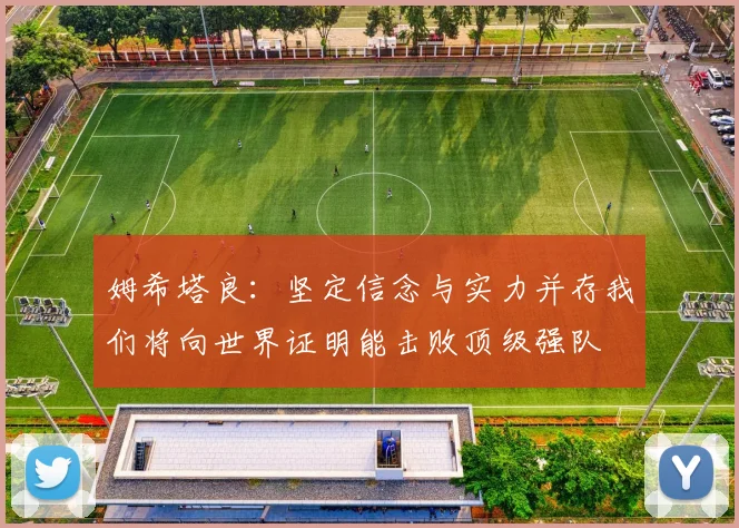 姆希塔良：坚定信念与实力并存我们将向世界证明能击败顶级强队