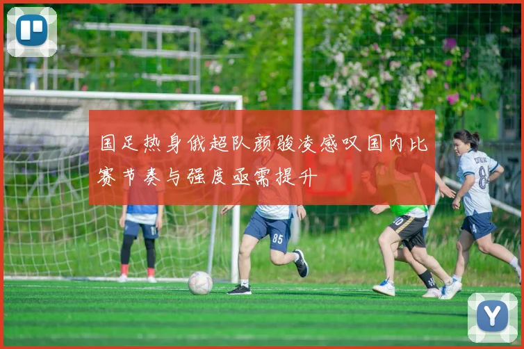 国足热身俄超队颜骏凌感叹国内比赛节奏与强度亟需提升