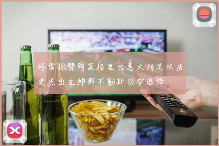 塔雷称赞阿莱格里为意大利足坛历史杰出主帅那不勒斯明智选择