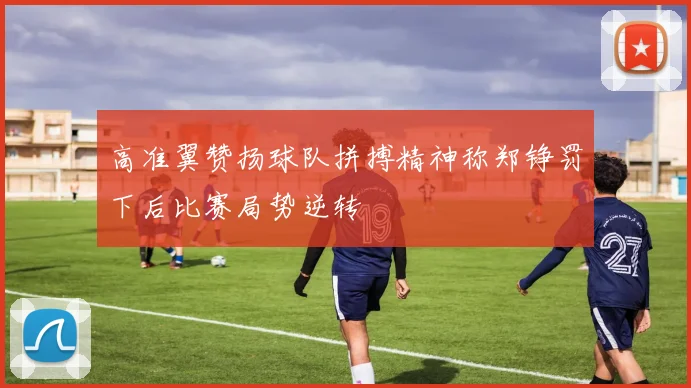 高准翼赞扬球队拼搏精神称郑铮罚下后比赛局势逆转