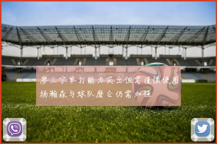 廖三宁单打能力突出但需谨慎使用杨瀚森与球队磨合仍需加强