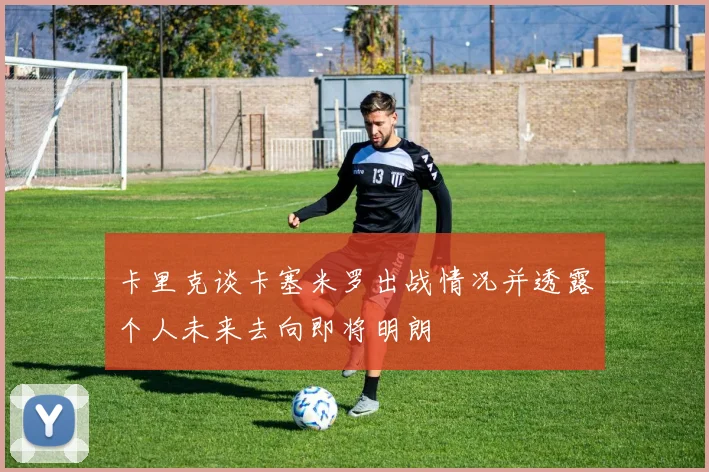 卡里克谈卡塞米罗出战情况并透露个人未来去向即将明朗
