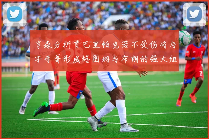 亨森分析贾巴里帕克若不受伤将与字母哥形成塔图姆与布朗的强大组合