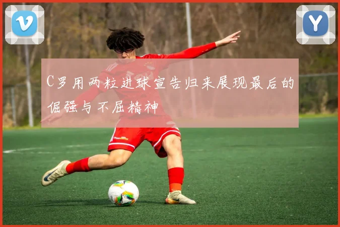 C罗用两粒进球宣告归来展现最后的倔强与不屈精神