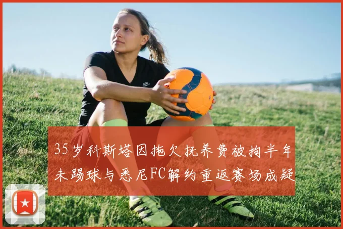 35岁科斯塔因拖欠抚养费被拘半年未踢球与悉尼FC解约重返赛场成疑