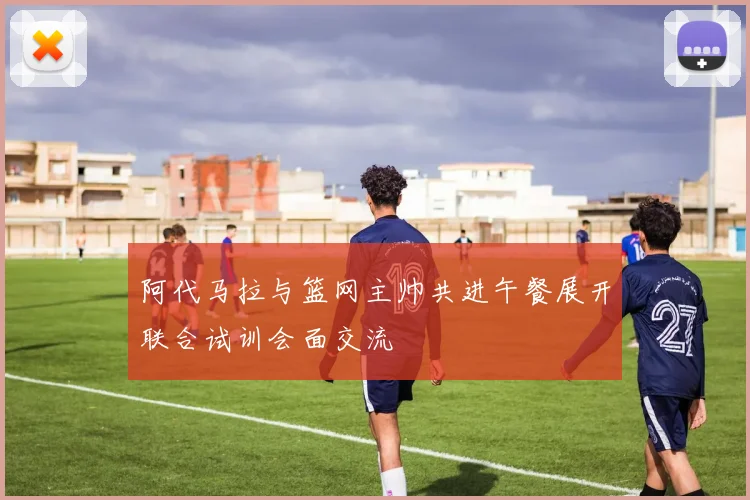 阿代马拉与篮网主帅共进午餐展开联合试训会面交流