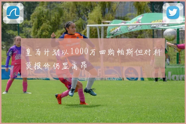 皇马计划以1000万回购帕斯但对科莫报价仍显高昂