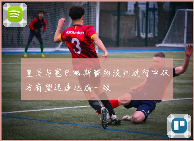 皇马与塞巴略斯解约谈判进行中双方有望迅速达成一致