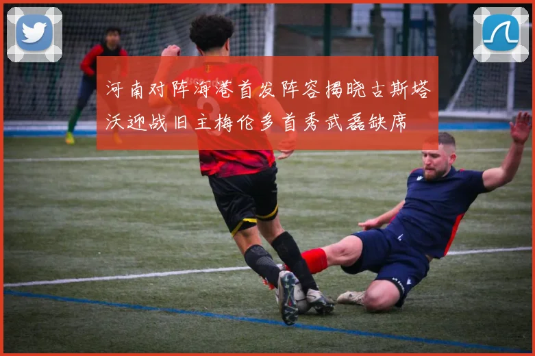 河南对阵海港首发阵容揭晓古斯塔沃迎战旧主梅伦多首秀武磊缺席