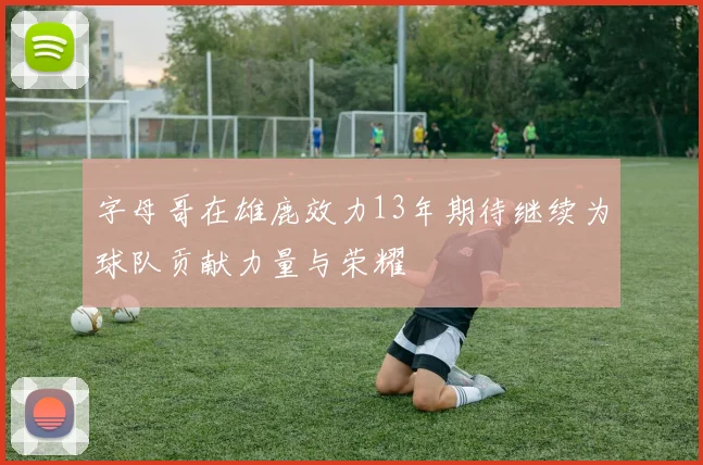 字母哥在雄鹿效力13年期待继续为球队贡献力量与荣耀